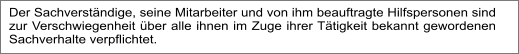 Der Sachverständige, seine Mitarbeiter und von ihm beauftragte Hilfspersonen sind zur Verschwiegenheit über alle ihnen im Zuge ihrer Tätigkeit bekannt gewordenen Sachverhalte verpflichtet.